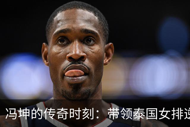 冯坤的传奇时刻：带领泰国女排逆袭中国队夺冠