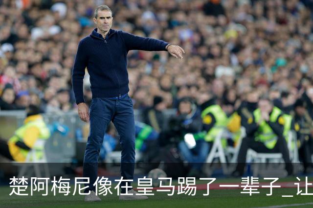 楚阿梅尼像在皇马踢了一辈子 让人彻底忘记卡塞米罗